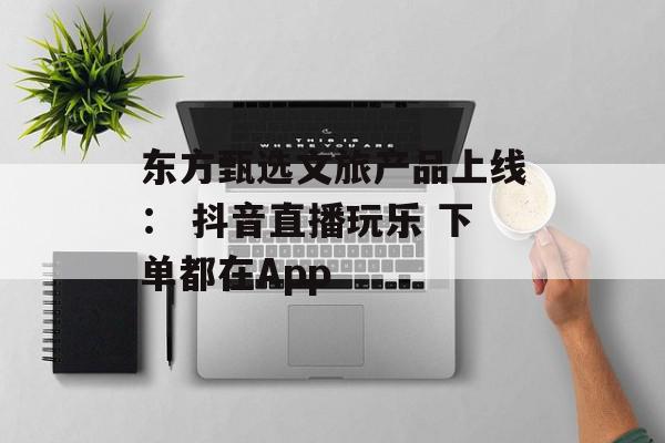 东方甄选文旅产品上线： 抖音直播玩乐 下单都在App