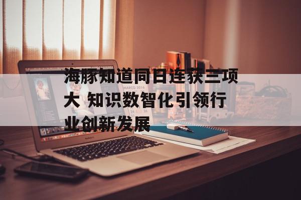 海豚知道同日连获三项大 知识数智化引领行业创新发展