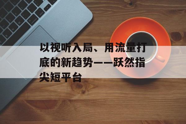 以视听入局、用流量打底的新趋势——跃然指尖短平台