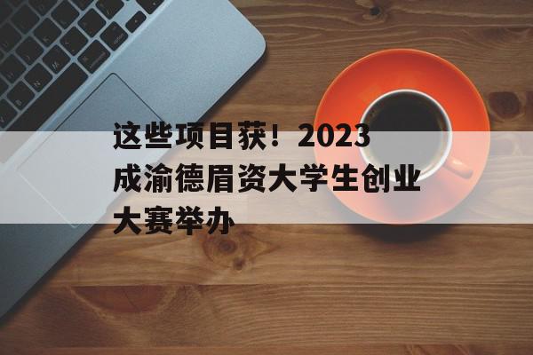 这些项目获！2023成渝德眉资大学生创业大赛举办