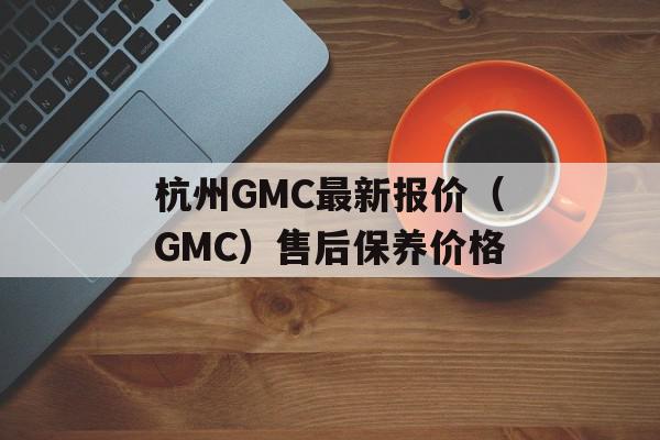 杭州GMC最新报价（GMC）售后保养价格