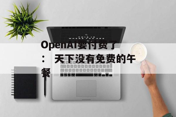 OpenAI要付费了： 天下没有免费的午餐