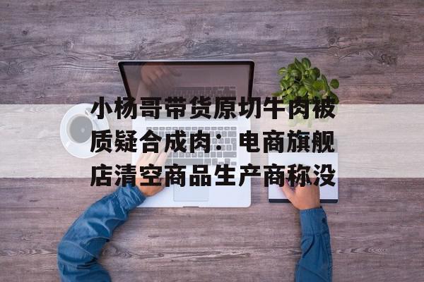 小杨哥带货原切牛肉被质疑合成肉：电商旗舰店清空商品生产商称没
