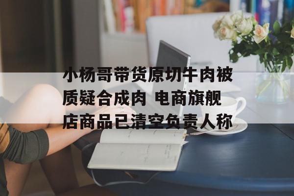 小杨哥带货原切牛肉被质疑合成肉 电商旗舰店商品已清空负责人称