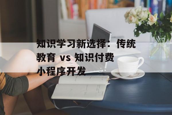 知识学习新选择：传统教育 vs 知识付费小程序开发
