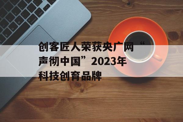 创客匠人荣获央广网“声彻中国”2023年科技创育品牌