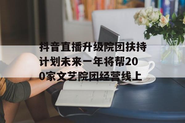 抖音直播升级院团扶持计划未来一年将帮200家文艺院团经营线上
