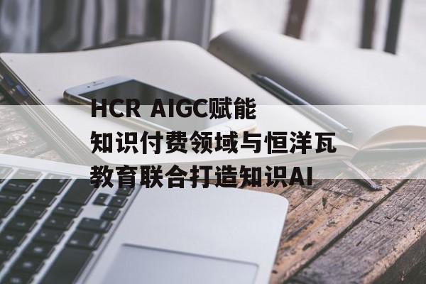 HCR AIGC赋能知识付费领域与恒洋瓦教育联合打造知识AI