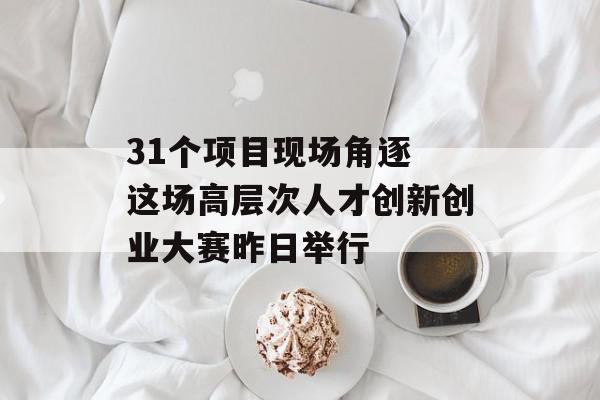 31个项目现场角逐 这场高层次人才创新创业大赛昨日举行