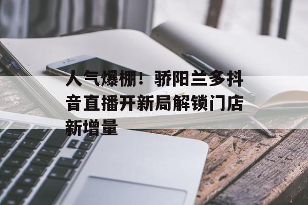 人气爆棚！骄阳兰多抖音直播开新局解锁门店新增量