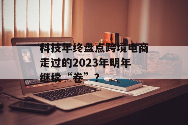 科技年终盘点跨境电商走过的2023年明年继续“卷”？