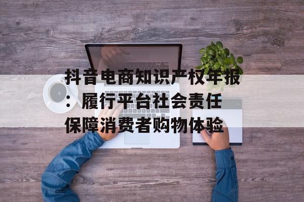 抖音电商知识产权年报：履行平台社会责任 保障消费者购物体验