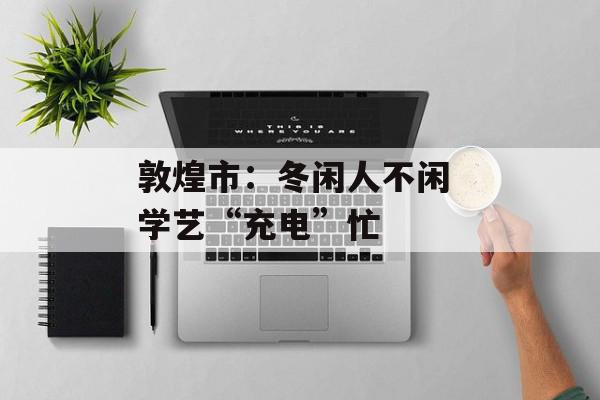 敦煌市：冬闲人不闲 学艺“充电”忙