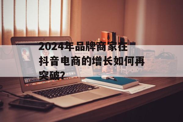 2024年品牌商家在抖音电商的增长如何再突破？
