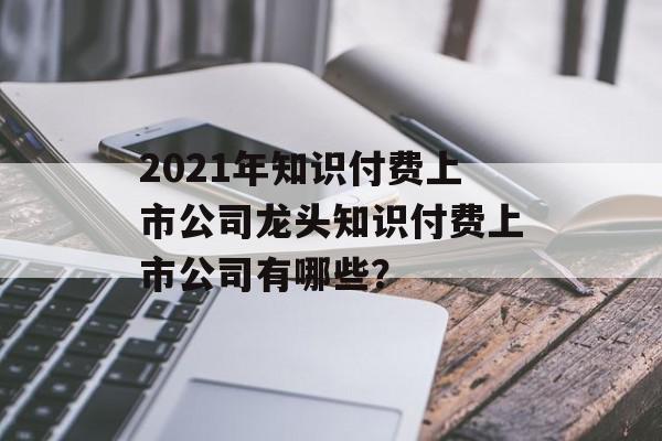 2021年知识付费上市公司龙头知识付费上市公司有哪些？