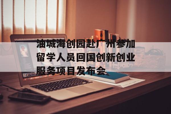 油城海创园赴广州参加留学人员回国创新创业服务项目发布会