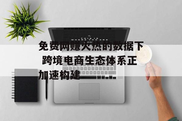 免费网赚火热的数据下 跨境电商生态体系正加速构建