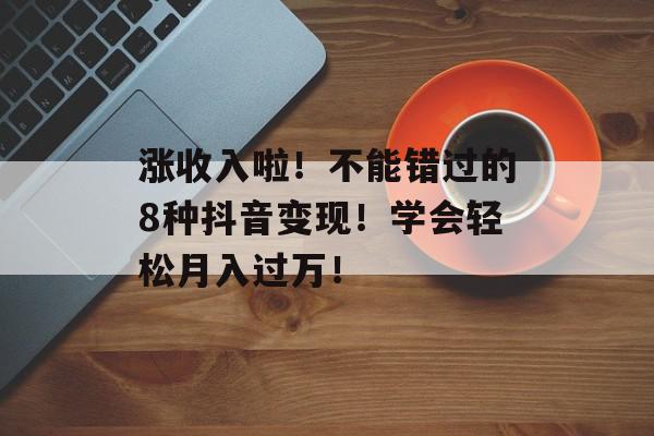 涨收入啦！不能错过的8种抖音变现！学会轻松月入过万！