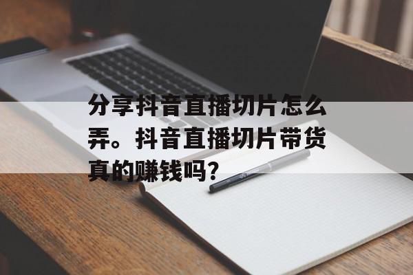 分享抖音直播切片怎么弄。抖音直播切片带货真的赚钱吗？