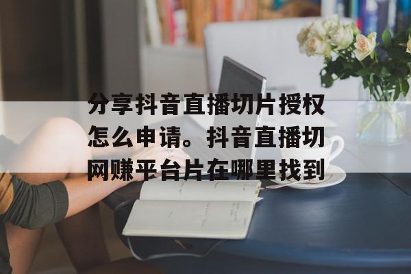 分享抖音直播切片授权怎么申请。抖音直播切网赚平台片在哪里找到