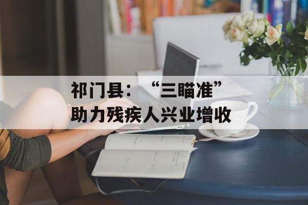 祁门县：“三瞄准” 助力残疾人兴业增收