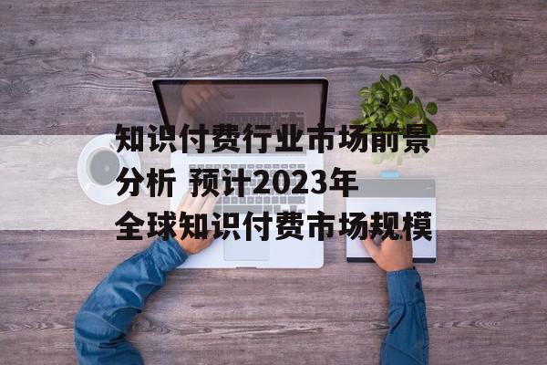 知识付费行业市场前景分析 预计2023年全球知识付费市场规模