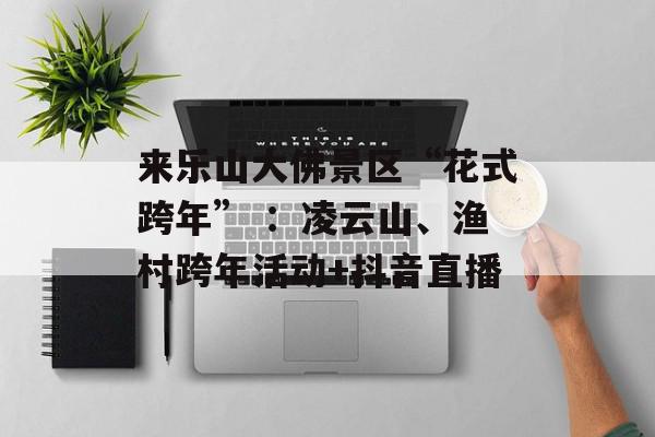 来乐山大佛景区“花式跨年” ：凌云山、渔村跨年活动+抖音直播