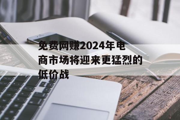 免费网赚2024年电商市场将迎来更猛烈的低价战