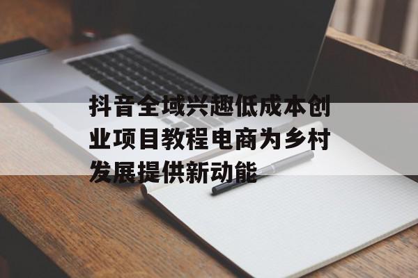 抖音全域兴趣低成本创业项目教程电商为乡村发展提供新动能