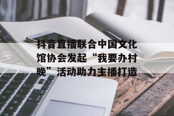 抖音直播联合中国文化馆协会发起“我要办村晚”活动助力主播打造