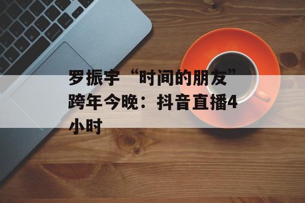 罗振宇“时间的朋友”跨年今晚：抖音直播4小时