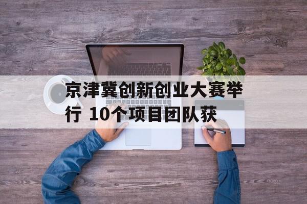 京津冀创新创业大赛举行 10个项目团队获
