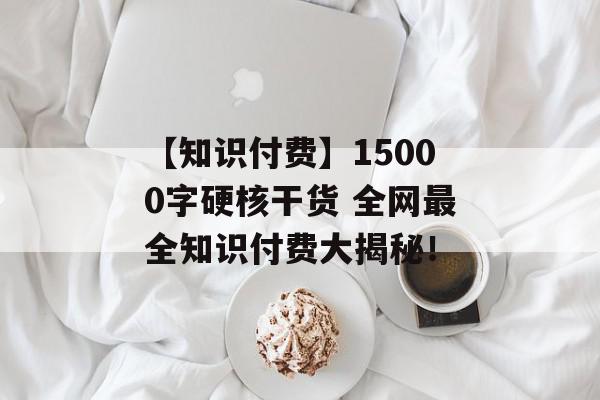 【知识付费】15000字硬核干货 全网最全知识付费大揭秘！