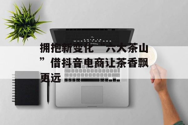 拥抱新变化“六大茶山”借抖音电商让茶香飘更远