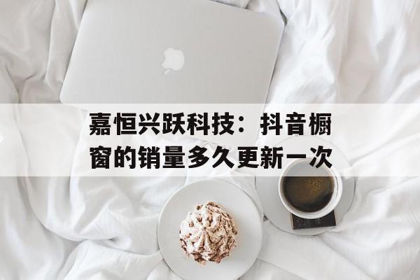 嘉恒兴跃科技：抖音橱窗的销量多久更新一次