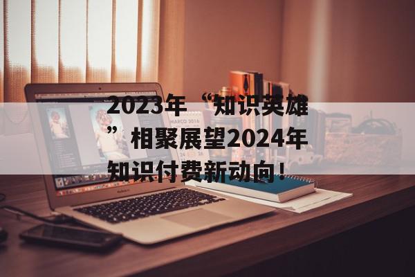 2023年“知识英雄”相聚展望2024年知识付费新动向！