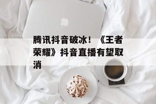 腾讯抖音破冰！《王者荣耀》抖音直播有望取消