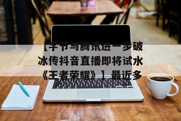 【字节与腾讯进一步破冰传抖音直播即将试水《王者荣耀》】最近多