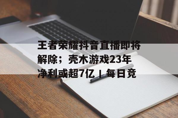 王者荣耀抖音直播即将解除；壳木游戏23年净利或超7亿丨每日竞