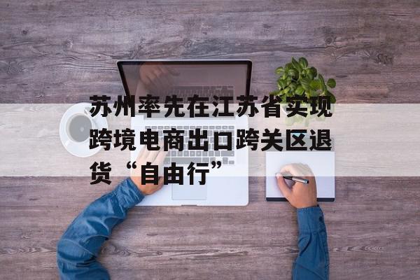 苏州率先在江苏省实现跨境电商出口跨关区退货“自由行”