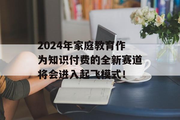 2024年家庭教育作为知识付费的全新赛道将会进入起飞模式！