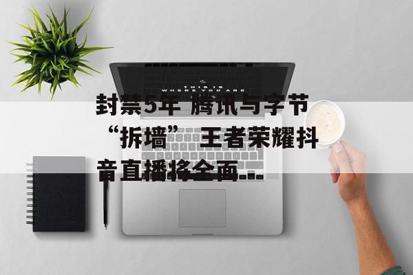 封禁5年 腾讯与字节“拆墙” 王者荣耀抖音直播将全面