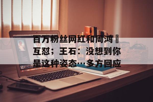 百万粉丝网红和周鸿祎互怼；王石：没想到你是这种姿态…多方回应