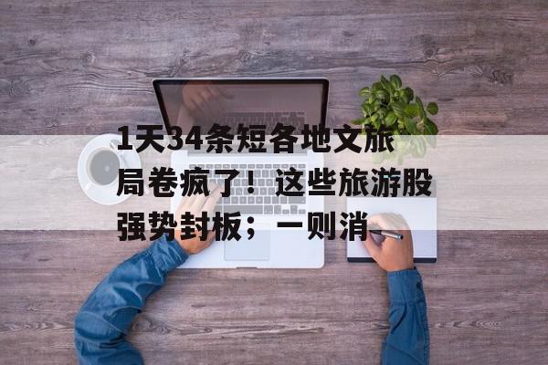 1天34条短各地文旅局卷疯了！这些旅游股强势封板；一则消