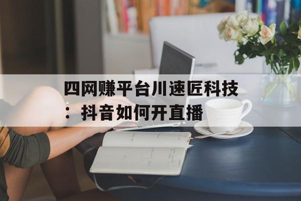 四网赚平台川速匠科技：抖音如何开直播
