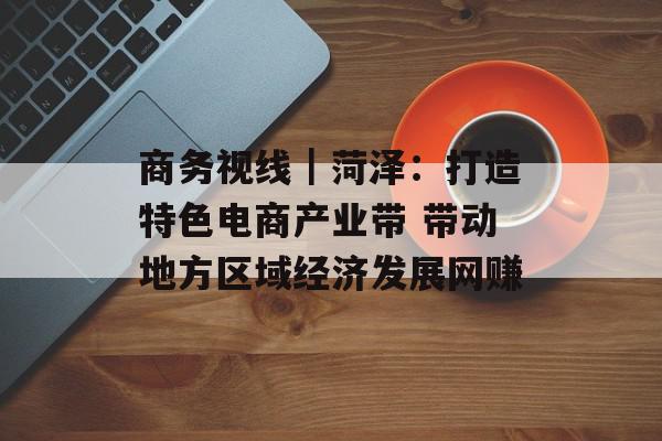 商务视线｜菏泽：打造特色电商产业带 带动地方区域经济发展网赚
