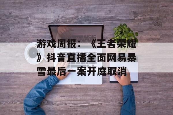游戏周报：《王者荣耀》抖音直播全面网易暴雪最后一案开庭取消