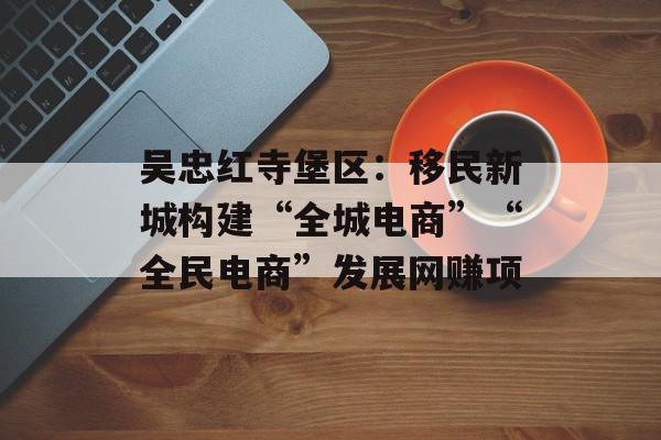 吴忠红寺堡区：移民新城构建“全城电商”“全民电商”发展网赚项