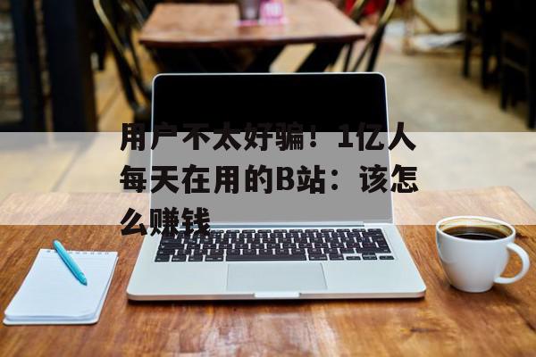用户不太好骗！1亿人每天在用的B站：该怎么赚钱