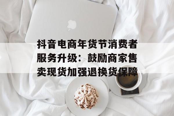 抖音电商年货节消费者服务升级：鼓励商家售卖现货加强退换货保障